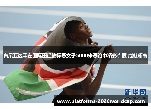 肯尼亚选手在国际田径锦标赛女子5000米赛跑中精彩夺冠 成就新高