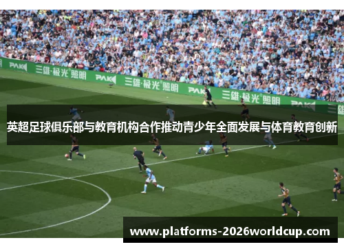 英超足球俱乐部与教育机构合作推动青少年全面发展与体育教育创新