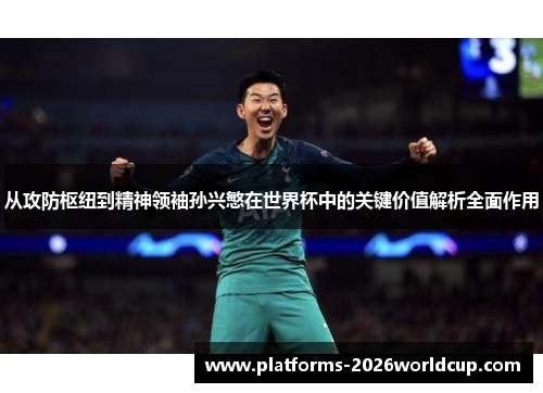 从攻防枢纽到精神领袖孙兴慜在世界杯中的关键价值解析全面作用