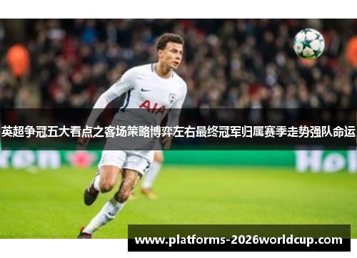 英超争冠五大看点之客场策略博弈左右最终冠军归属赛季走势强队命运