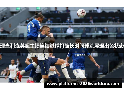 理查利森英超主场连续进球打破长时间球荒展现出色状态