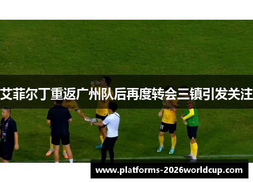 艾菲尔丁重返广州队后再度转会三镇引发关注